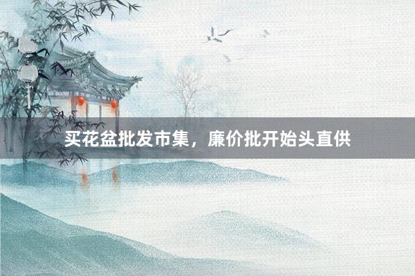 买花盆批发市集，廉价批开始头直供