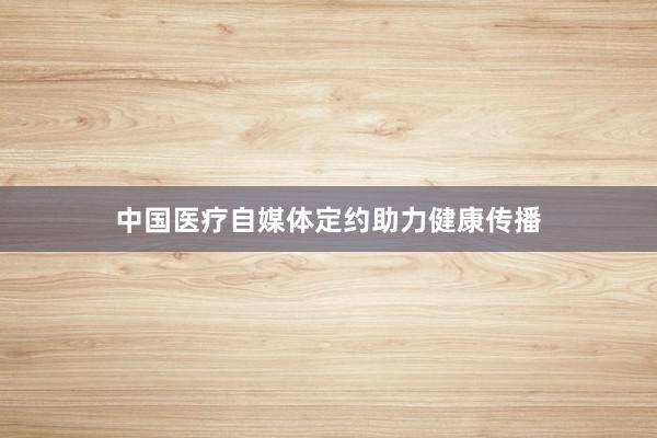 中国医疗自媒体定约助力健康传播